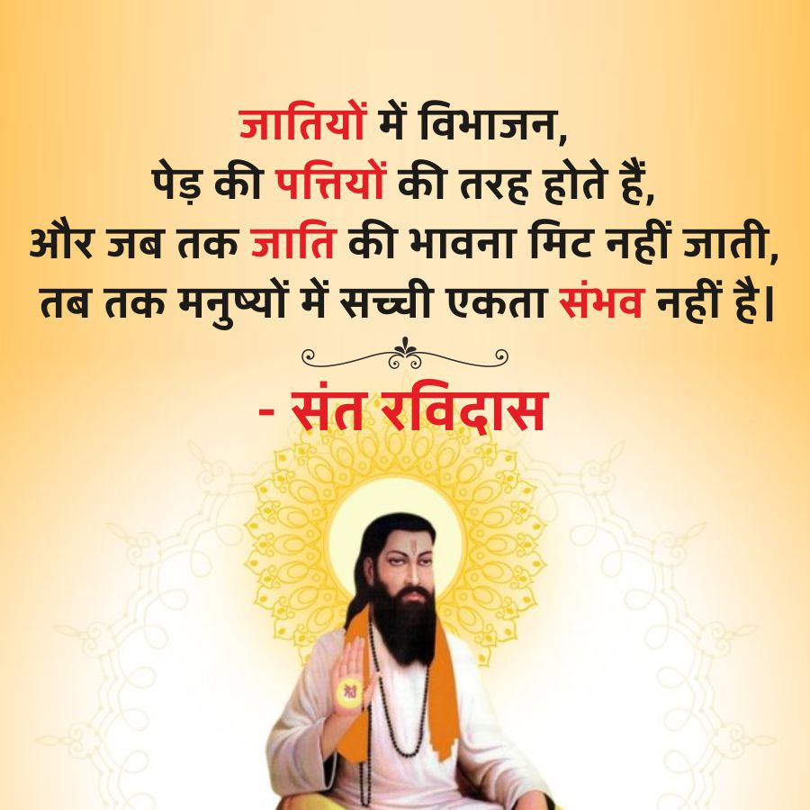 जातियों में विभाजन,
पेड़ की पत्तियों की तरह होते हैं,
और जब तक जाति की भावना मिट नहीं जाती,
तब तक मनुष्यों में सच्ची एकता संभव नहीं है।
- संत रविदास