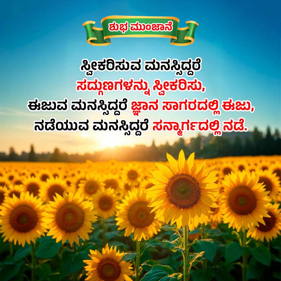 ಶುಭ ಮುಂಜಾನೆ
ಸ್ವೀಕರಿಸುವ ಮನಸ್ಸಿದ್ದರೆ
ಸದ್ಗುಣಗಳನ್ನು ಸ್ವೀಕರಿಸು,
ಈಜುವ ಮನಸ್ಸಿದ್ದರೆ ಜ್ಞಾನ ಸಾಗರದಲ್ಲಿ ಈಜು
ನಡೆಯುವ ಮನಸ್ಸಿದ್ದರೆ ಸನ್ಮಾರ್ಗದಲ್ಲಿ ನಡೆ