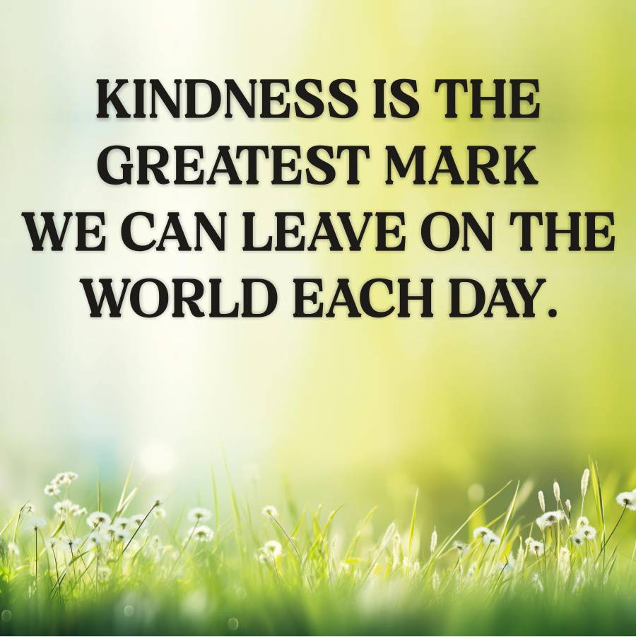 C
KINDNESS IS THE
GREATEST MARK
WE CAN LEAVE ON THE
WORLD EACH DAY.