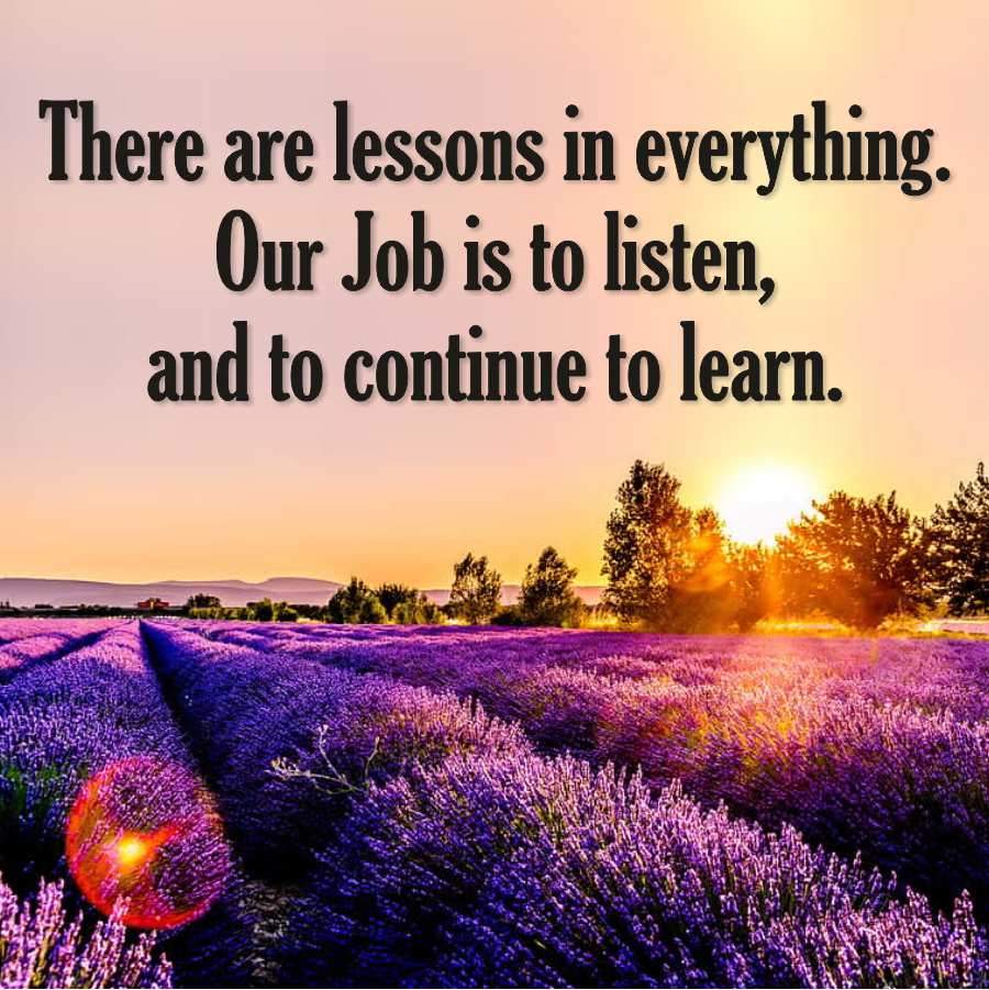 There are lessons in everything.
Our Job is to listen,
and to continue to learn.