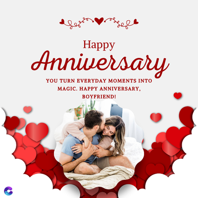Happy
Anniversary
YOU TURN EVERYDAY MOMENTS INTO
MAGIC. HAPPY ANNIVERSARY,
BOYFRIEND!