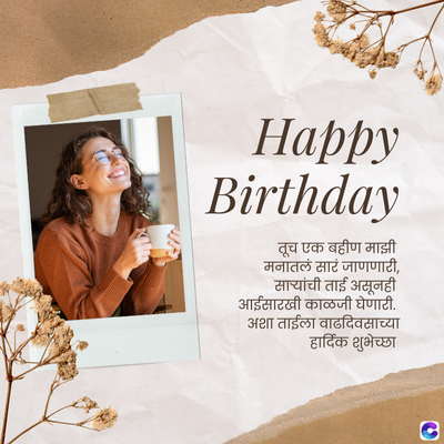 Happy
Birthday
तूच एक बहीण माझी
मनातलं सारं जाणणारी,
सायांची ताई असूनही
आईसारखी काळजी घेणारी.
अशा ताईला वाढदिवसाच्या
हार्दिक शुभेच्छा