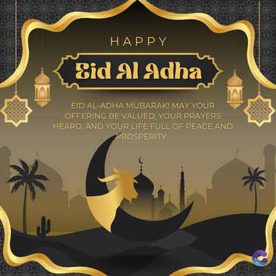 HAPPY
Eid Al Adha
EID AL-ADHA MUBARAK! MAY YOUR
OFFERING BE VALUED, YOUR PRAYERS
HEARD, AND YOUR LIFE FULL OF PEACE AND
PROSPERITY.