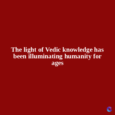 The light of Vedic knowledge has
been illuminating humanity for
ages