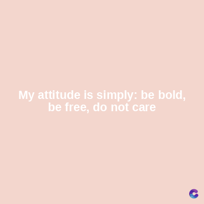 My attitude is simply: be bold,
be free, do not care
C
