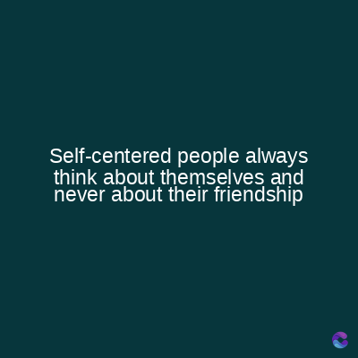 Self-centered people always
think about themselves and
never about their friendship