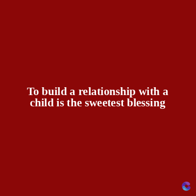 To build a relationship with a
child is the sweetest blessing