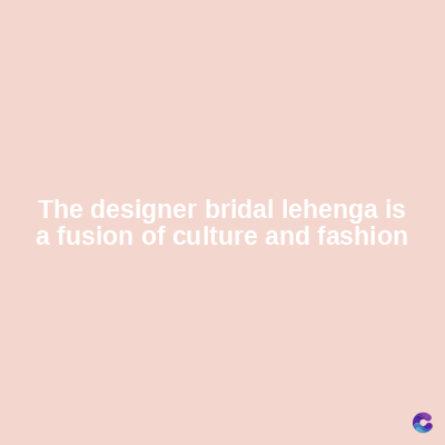 The designer bridal lehenga is
a fusion of culture and fashion
C