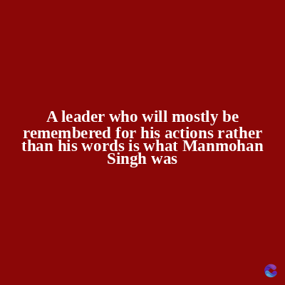 A leader who will mostly be
remembered for his actions rather
than his words is what Manmohan
Singh was