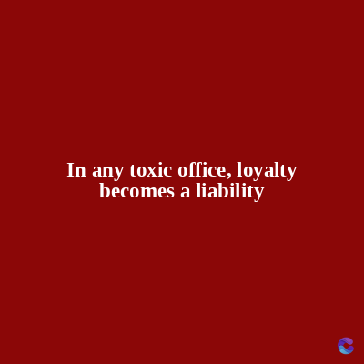 In any toxic office, loyalty
becomes a liability