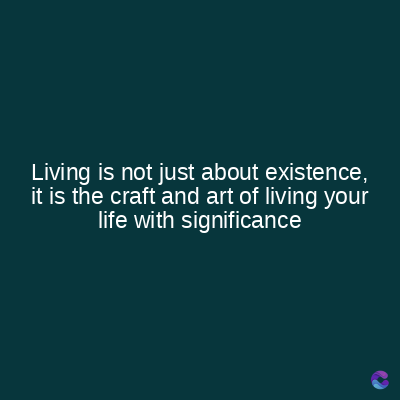 Living is not just about existence,
it is the craft and art of living your
life with significance