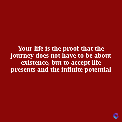 Your life is the proof that the
journey does not have to be about
existence, but to accept life
presents and the infinite potential