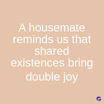 A housemate
reminds us that
shared
existences bring
double joy