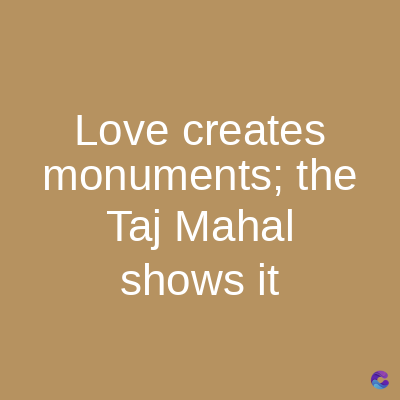 Love creates
monuments; the
Taj Mahal
shows it