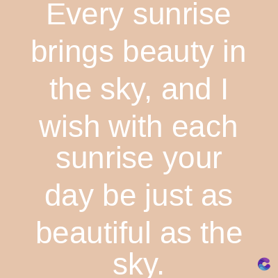 Every sunrise
brings beauty in
the sky, and I
wish with each
sunrise your
day be just as
beautiful as the
sky.