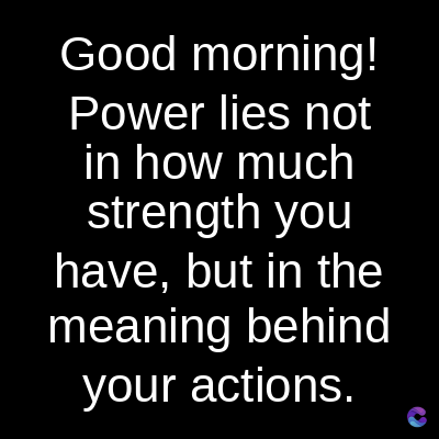 Good morning!
Power lies not
in how much
strength you
have, but in the
meaning behind
your actions.
C