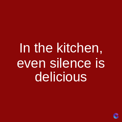In the kitchen,
even silence is
delicious