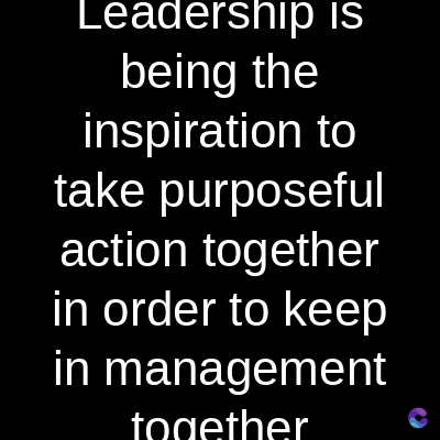 Leadership is
being the
inspiration to
take purposeful
action together
in order to keep
in management
together