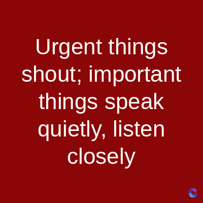 Urgent things
shout; important
things speak
quietly, listen
closely