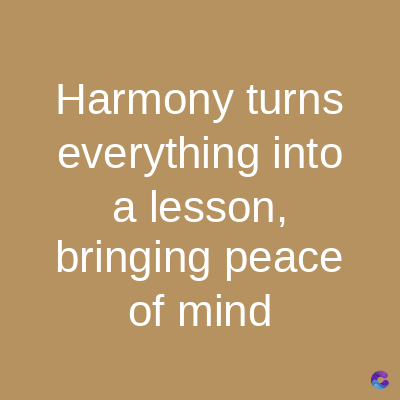 Harmony turns
everything into
a lesson,
bringing peace
of mind