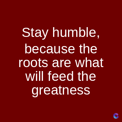 Stay humble,
because the
roots are what
will feed the
greatness