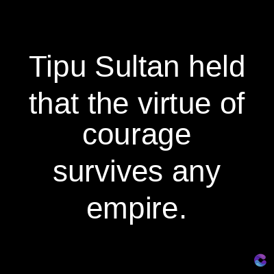 Tipu Sultan held
that the virtue of
courage
survives any
empire.