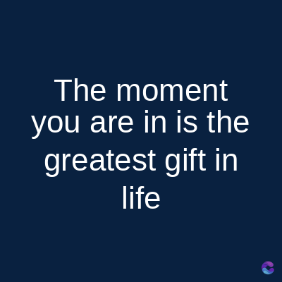 The moment
you are in is the
greatest gift in
life