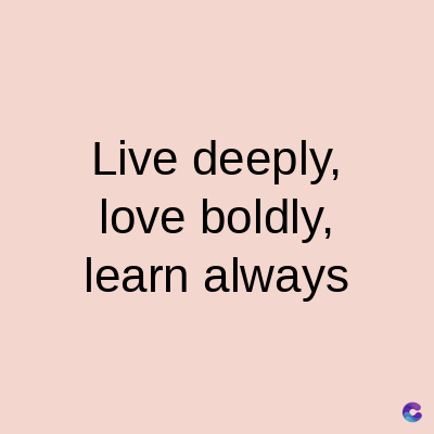 Live deeply,
love boldly,
learn always
C