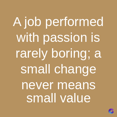 A job performed
with passion is
rarely boring; a
small change
never means
small value