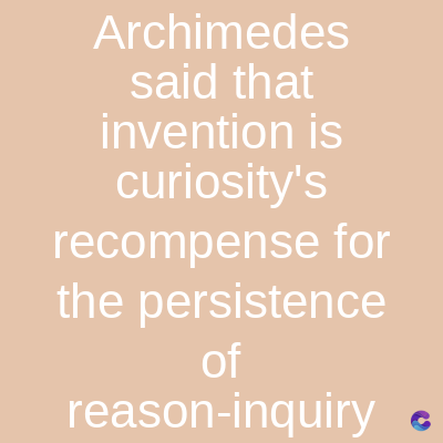 Archimedes
said that
invention is
curiosity's
recompense for
the persistence
of
reason-inquiry C
