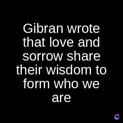 Gibran wrote
that love and
sorrow share
their wisdom to
form who we
are