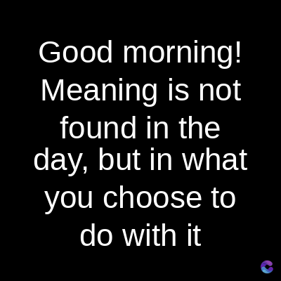 Good morning!
Meaning is not
found in the
day, but in what
you choose to
do with it