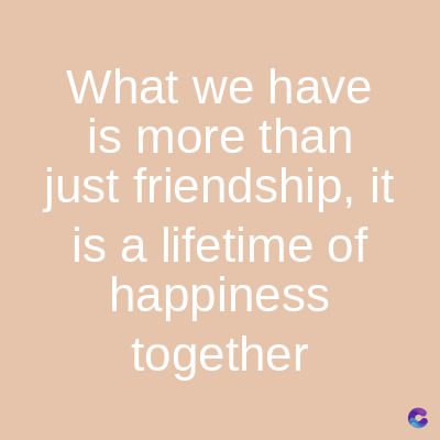 What we have
is more than
just friendship, it
is a lifetime of
happiness
together