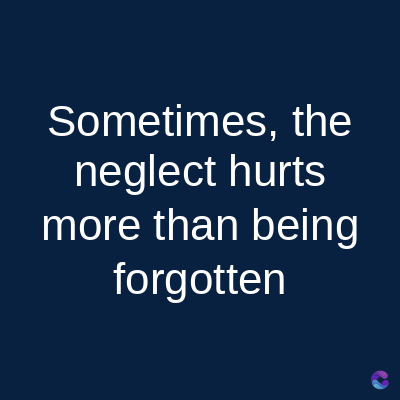 Sometimes, the
neglect hurts
more than being
forgotten