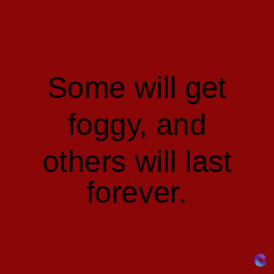 Some will get
foggy, and
others will last
forever.