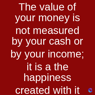 The value of
your money is
not measured
by your cash or
by your income;
it is a the
happiness
created with it