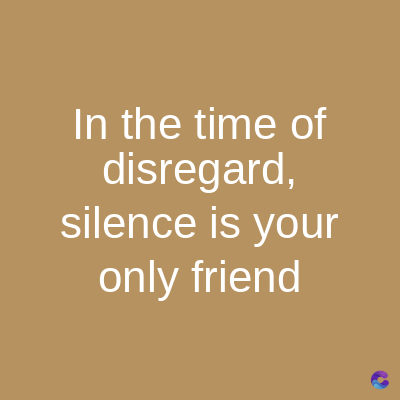 In the time of
disregard,
silence is your
only friend