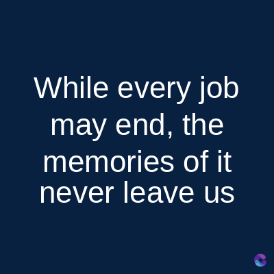 While every job
may end, the
memories of it
never leave us