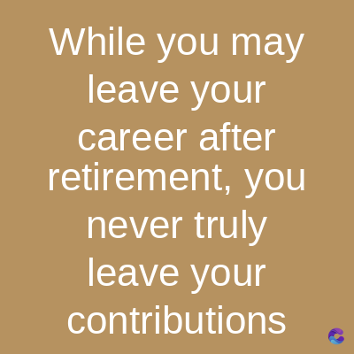 While you may
leave your
career after
retirement, you
never truly
leave your
contributions