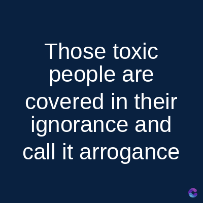 Those toxic
people are
covered in their
ignorance and
call it arrogance