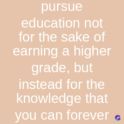 pursue
education not
for the sake of
earning a higher
grade, but
instead for the
knowledge that
you can forever
