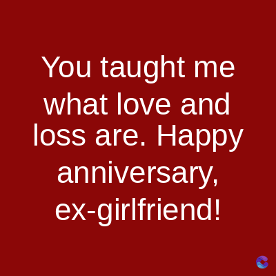 You taught me
what love and
loss are. Happy
anniversary,
ex-girlfriend!