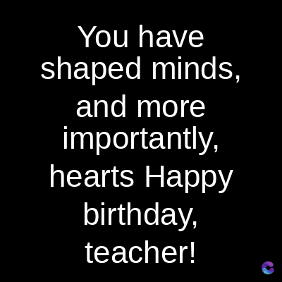 You have
shaped minds,
and more
importantly,
hearts Happy
birthday,
teacher!