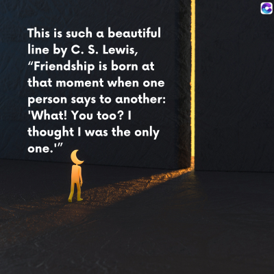 0
This is such a beautiful
line by C. S. Lewis,
"Friendship is born at
that moment when one
person says to another:
'What! You too? |
thought I was the only
one.""