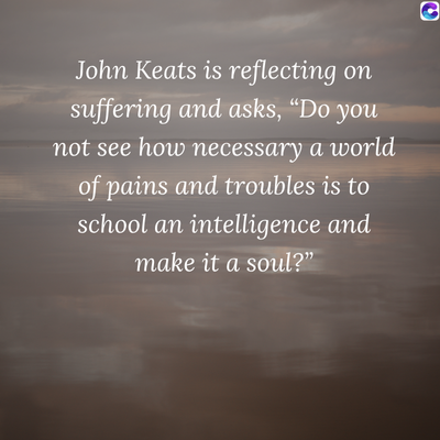 0
John Keats is reflecting on
suffering and asks, “Do you
not see how necessary a world
of pains and troubles is to
school an intelligence and
make it a soul?"