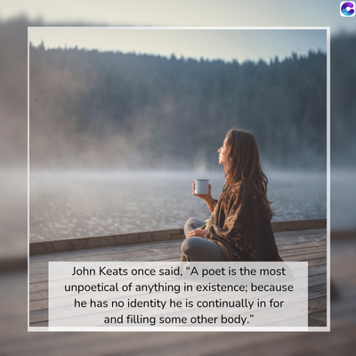 John Keats once said, "A poet is the most
unpoetical of anything in existence; because
he has no identity he is continually in for
and filling some other body."
C