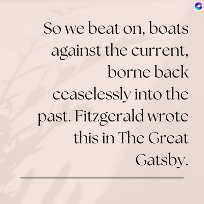 So we beat on, boats
against the current,
borne back
ceaselessly into the
past. Fitzgerald wrote
this in The Great
Gatsby.