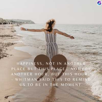 HAPPINESS, NOT IN ANOTHER
PLACE BUT THIS PLACE... NOT FOR
ANOTHER HOUR, BUT THIS HOUR.
WHITMAN SAID THIS TO REMIND
US TO BE IN THE MOMENT.