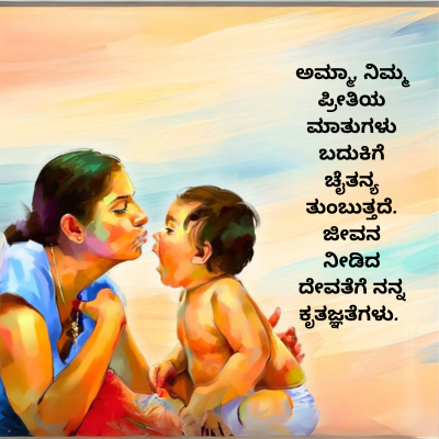 ಅಮ್ಮಾ, ನಿಮ್ಮ
ಪ್ರೀತಿಯ
ಮಾತುಗಳು
ಬದುಕಿಗೆ
ಚೈತನ್ಯ
ತುಂಬುತ್ತದೆ.
ಜೀವನ
ನೀಡಿದ
ದೇವತೆಗೆ ನನ್ನ
ಕೃತಜ್ಞತೆಗಳು.